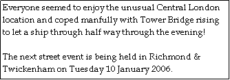 Text Box: Everyone seemed to enjoy the unusual Central London location and coped manfully with Tower Bridge rising to let a ship through half way through the evening!   

The next street event is being held in Richmond & Twickenham on Tuesday 10 January 2006.